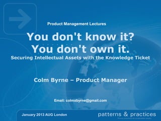 Product Management Lectures

You don't know it?
You don't own it.

Securing Intellectual Assets with the Knowledge Ticket

Colm Byrne – Product Manager

Email: colmxbyrne@gmail.com

January 2013 AUG London

 