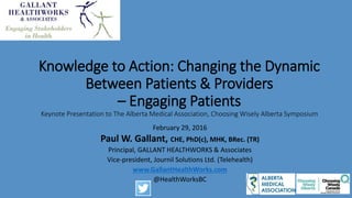 Knowledge to Action: Changing the Dynamic
Between Patients & Providers
– Engaging Patients
Keynote Presentation to The Alberta Medical Association, Choosing Wisely Alberta Symposium
February 29, 2016
Paul W. Gallant, CHE, PhD(c), MHK, BRec. (TR)
Principal, GALLANT HEALTHWORKS & Associates
www.GallantHealthWorks.com
Permission for non-commercial use granted when
referencing Paul W. Gallant, GALLANT HEALTHWORKS (2016).
For commercial use kindly contact the presenter.
@HealthWorksBC
 
