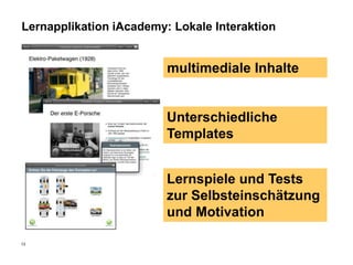 Lernapplikation iAcademy: Lokale Interaktion


                         multimediale Inhalte


                         Unterschiedliche
                         Templates


                         Lernspiele und Tests
                         zur Selbsteinschätzung
                         und Motivation

13
 