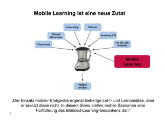 Mobile Learning ist eine neue Zutat




                                                                Mobile
                                                               Learning




    „Der Einsatz mobiler Endgeräte ergänzt bisherige Lehr- und Lernansätze, aber
         er ersetzt diese nicht. In diesem Sinne stellen mobile Szenarien eine
                  Fortführung des Blended-Learning-Gedankens dar.“
5
 