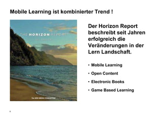 Mobile Learning ist kombinierter Trend !

                              Der Horizon Report
                              beschreibt seit Jahren
                              erfolgreich die
                              Veränderungen in der
                              Lern Landschaft.

                              • Mobile Learning

                              • Open Content

                              • Electronic Books

                              • Game Based Learning




6
 