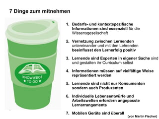 7 Dinge zum mitnehmen

                   1. Bedarfs- und kontextspezifische
                      Informationen sind essenziell für die
                      Wissensgesellschaft

                   2. Vernetzung zwischen Lernenden
                      untereinander und mit den Lehrenden
                      beeinflusst den Lernerfolg positiv

                   3. Lernende sind Experten in eigener Sache sind
                      und gestalten ihr Curriculum selbst

                   4. Informationen müssen auf vielfältige Weise
                      repräsentiert werden

                   5. Lernende sind nicht nur Konsumenten
                      sondern auch Produzenten

                   6. Individuelle Lebensentwürfe und
                      Arbeitswelten erfordern angepasste
                      Lernarrangements
8

                   7. Mobilen Geräte sind überall
                                                    (von Martin Fischer)
 