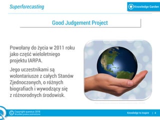 Superforecasting
| 4Knowledge to Inspire
Powołany do życia w 2011 roku
jako część wieloletniego
projektu IARPA.
Jego uczestnikami są
wolontariusze z całych Stanów
Zjednoczonych, o różnych
biografiach i wywodzący się
z różnorodnych środowisk.
https://pixabay.com/pl/strony-zachowaj-globus-ziemia-1030565/
Good Judgement Project
 