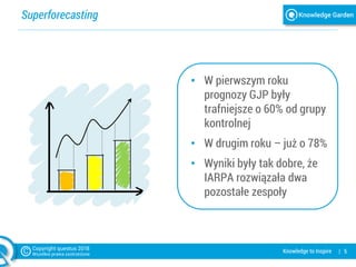 Superforecasting
| 5Knowledge to Inspire
• W pierwszym roku
prognozy GJP były
trafniejsze o 60% od grupy
kontrolnej
• W drugim roku – już o 78%
• Wyniki były tak dobre, że
IARPA rozwiązała dwa
pozostałe zespoły
 
