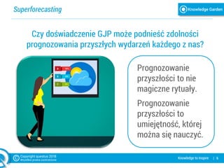 Superforecasting
| 6Knowledge to Inspire
Czy doświadczenie GJP może podnieść zdolności
prognozowania przyszłych wydarzeń każdego z nas?
Prognozowanie
przyszłości to nie
magiczne rytuały.
Prognozowanie
przyszłości to
umiejętność, której
można się nauczyć.
 
