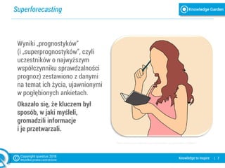 Superforecasting
| 7Knowledge to Inspire
https://pixabay.com/pl/aspiracje-wspomnienia-przypomnienie-2800841/
Wyniki „prognostyków”
(i „superprognostyków”, czyli
uczestników o najwyższym
współczynniku sprawdzalności
prognoz) zestawiono z danymi
na temat ich życia, ujawnionymi
w pogłębionych ankietach.
Okazało się, że kluczem był
sposób, w jaki myśleli,
gromadzili informacje
i je przetwarzali.
 