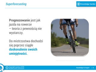 Superforecasting
| 8Knowledge to Inspire
Prognozowanie jest jak
jazda na rowerze
– teoria z pewnością nie
wystarczy.
Do mistrzostwa dochodzi
się poprzez ciągłe
doskonalenie swoich
umiejętności.
https://pixabay.com/pl/kolarstwo-rower-konna-sport-655565/
 