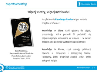 Superforecasting
| 9Knowledge to Inspire
Więcej wiedzy, więcej możliwości
Na platformie Knowledge Garden w tym temacie
znajdziesz również:
Knowledge to Share, czyli gotową do użytku
prezentację, która pozwoli Ci podzielić się
najważniejszymi wnioskami w temacie – w swoim
zespole albo podczas wystąpienia publicznego
Knowledge to Master, czyli esencję publikacji
zawartą w przyjaznej i przejrzystej formie.
Polecamy, jeżeli pragniesz zgłębić temat przed
zakupem książki
Superforecasting.
The Art and Science of Prediction
Philip Tetlock, Dan Gardner
Broadway Books, 2016
 