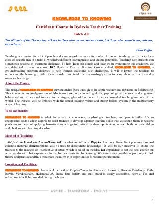 1
KNOWLEDGE TO KNOWING
Certificate Course in Dyslexia Teacher Training
Batch -10
The illiterate of the 21st century will not be those who cannot read and write, but those who cannot learn, unlearn,
and relearn.
Alvin Toffler
Teaching is a passion for a lot of people and some regard it as a rare form of art. However, teaching can be tricky for a
class of eclectic mix of students, who have different learning needs and unique potentials. Teaching such students can
sometimes become an enormous challenge. To help the professionals and teachers in overcoming this challenge, we
are delighted to announce our 10th
Dyslexia Teacher Training Course called KNOWLEDGE TO KNOWING, a
groundbreaking program designed to help trainees overcome such challenges. It will enlighten the teachers to
understand the learning profile of each student and teach them accordingly so as to bring about a concrete and a
measurable change.
About the Course:
The unique KNOWLEDGE TO KNOWING curriculum has gone through an in-depth research and rigorous on-field testing.
This course is an amalgamation of Montessori method, counseling skills, psychological theories, and cognitive,
behavioral and educational intervention strategies, gleaned from one of the best remedial teaching methods of the
world. The trainees will be imbibed with the sound teaching values and strong beliefs system in the multisensory
ways of learning.
Who can benefit:
KNOWLEDGE TO KNOWING is ideal for amateurs, counselors, psychologist, teachers, and parents alike. It’s an
exceptional course which aspires to assist trainees to develop superior teaching skills that will equip them to become
proficient in the art of applying theoretical knowledge to practical hands-on application, to teach both normal children
and children with learning disorders.
Method of Teaching:
‘Not just chalk and talk but walk the talk’ is what we follow at Ripples. Lectures, PowerPoint presentations and
concrete material demonstrations will be used to disseminate knowledge. It will be our endeavor to attune the
trainees to the nuances of ‘Reflective Practice' which is based on the idea that experience is not the best teacher but
what we do with that experience forms the best basis for the learning. We take every possible opportunity to link
theory and practice and thus maximize the number of opportunities for learning enrichment.
Location and Facilities:
KNOWLEDGE TO KNOWING classes will be held at Ripples-Center for Enhanced Learning, Rizwan Residency, Rethi
Bowli, Mehdipatnam, Hyderabad-28, India. Bus facility and auto stand is easily accessible, nearby. Tea and
refreshments will be provided during the break.
 