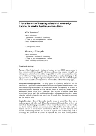 Critical factors of inter-organizational knowledge
transfer in service business acquisitions
Miia Kosonen *
School of Business
Lappeenranta University of Technology
P.O.Box 20, 53851 Lappeenranta, Finland
E-mail: miia.kosonen@lut.fi
* Corresponding author
Kirsimarja Blomqvist
School of Business
Lappeenranta University of Technology
P.O.Box 20, 53851 Lappeenranta, Finland
E-mail: kirsimarja.blomqvist@lut.fi
Structured Abstract
Purpose – Knowledge-intensive business-to-business services (KIBS) are co-created in
close interaction with knowledgeable individuals and supporting systems. Intangible and
heterogeneous nature of services and the inseparability of service provision and use make
service-related knowledge transfer complex and therefore especially challenging. In this
paper, our focus is on the post-acquisition integration process. We aim at identifying the
critical factors related to knowledge transfer in terms of the different knowledge types.
Design/methodology/approach – The study applied an exploratory perspective and was
conducted as a qualitative case study where multi-site, multi-phase and multi-source case-
based methodology was adopted. We first selected a case firm operating in the field of
knowledge-intensive business services, having aimed at significant growth through
acquisitions during recent years. Thereafter, four different acquisition cases were
incorporated into the study. We used theme interviews and focus group interviews as data
collection methods. Altogether, we interviewed 25 people from the acquiring company
and four acquired units.
Originality/value – Even if knowledge transfer issues in general have been on an
academic agenda and under much debate, the same cannot be stated about services, and
particularly the challenging issue of how to best transfer human-bound tacit knowledge
and shared practices between service organizations. Much of the knowledge needed to
produce services is tacit in nature and therefore difficult to transfer. However, prior
research on knowledge transfer has focused on explicit forms of knowledge such as
technology. We claim that it is useful to approach the issue from a more practical
1
 