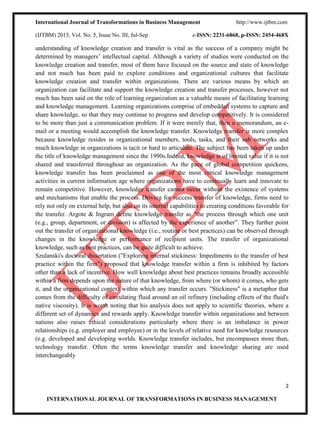 International Journal of Transformations in Business Management http://www.ijtbm.com
(IJTBM) 2015, Vol. No. 5, Issue No. III, Jul-Sep e-ISSN: 2231-6868, p-ISSN: 2454-468X
2
INTERNATIONAL JOURNAL OF TRANSFORMATIONS IN BUSINESS MANAGEMENT
understanding of knowledge creation and transfer is vital as the success of a company might be
determined by managers’ intellectual capital. Although a variety of studies were conducted on the
knowledge creation and transfer, most of them have focused on the source and state of knowledge
and not much has been paid to explore conditions and organizational cultures that facilitate
knowledge creation and transfer within organizations. There are various means by which an
organization can facilitate and support the knowledge creation and transfer processes, however not
much has been said on the role of learning organization as a valuable means of facilitating learning
and knowledge management. Learning organizations comprise of embedded systems to capture and
share knowledge, so that they may continue to progress and develop competitively. It is considered
to be more than just a communication problem. If it were merely that, then a memorandum, an e-
mail or a meeting would accomplish the knowledge transfer. Knowledge transfer is more complex
because knowledge resides in organizational members, tools, tasks, and their sub networks and
much knowledge in organizations is tacit or hard to articulate. The subject has been taken up under
the title of knowledge management since the 1990s.Indeed, knowledge is of limited value if it is not
shared and transferred throughout an organization. As the pace of global competition quickens,
knowledge transfer has been proclaimed as one of the most critical knowledge management
activities in current information age where organizations have to continually learn and innovate to
remain competitive. However, knowledge transfer cannot occur without the existence of systems
and mechanisms that enable the process. Driving for success transfer of knowledge, firms need to
rely not only on external help, but also on its internal capabilities in creating conditions favorable for
the transfer. Argote & Ingram define knowledge transfer as "the process through which one unit
(e.g., group, department, or division) is affected by the experience of another”. They further point
out the transfer of organizational knowledge (i.e., routine or best practices) can be observed through
changes in the knowledge or performance of recipient units. The transfer of organizational
knowledge, such as best practices, can be quite difficult to achieve.
Szulanski's doctoral dissertation ("Exploring internal stickiness: Impediments to the transfer of best
practice within the firm") proposed that knowledge transfer within a firm is inhibited by factors
other than a lack of incentive. How well knowledge about best practices remains broadly accessible
within a firm depends upon the nature of that knowledge, from where (or whom) it comes, who gets
it, and the organizational context within which any transfer occurs. "Stickiness" is a metaphor that
comes from the difficulty of circulating fluid around an oil refinery (including effects of the fluid's
native viscosity). It is worth noting that his analysis does not apply to scientific theories, where a
different set of dynamics and rewards apply. Knowledge transfer within organizations and between
nations also raises ethical considerations particularly where there is an imbalance in power
relationships (e.g. employer and employee) or in the levels of relative need for knowledge resources
(e.g. developed and developing worlds. Knowledge transfer includes, but encompasses more than,
technology transfer. Often the terms knowledge transfer and knowledge sharing are used
interchangeably
 