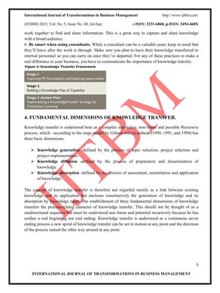 International Journal of Transformations in Business Management http://www.ijtbm.com
(IJTBM) 2015, Vol. No. 5, Issue No. III, Jul-Sep e-ISSN: 2231-6868, p-ISSN: 2454-468X
5
INTERNATIONAL JOURNAL OF TRANSFORMATIONS IN BUSINESS MANAGEMENT
work together to find and share information. This is a great way to capture and share knowledge
with a broad audience.
6. Be smart when using consultants. While a consultant can be a valuable asset, keep in mind that
they’ll leave after the work is through. Make sure you plan to have their knowledge transferred to
internal personnel so you can carry on once they’ve departed. For any of these practices to make a
real difference in your business, you have to communicate the importance of knowledge transfer.
4. FUNDAMENTAL DIMENSIONS OF KNOWLEDGE TRANSFER.
Knowledge transfer is understood here as a complex interactive, non-linear and possible Recursive
process, which - according to the stage model by Gibson and co-authors (1990, 1991, and 1994) has
three basic dimensions.
 Knowledge generation -defined by the process of topic selection, project selection and
project implementation.
 Knowledge diffusion -defined by the process of preparation and dissemination of
knowledge
 Knowledge absorption -defined by the process of assessment, assimilation and application
of knowledge.
The concept of knowledge transfer is therefore not regarded merely as a link between existing
knowledge and its application but encloses constitutively the generation of knowledge and its
absorption by knowledge taker. The establishment of three fundamental dimensions of knowledge
transfers the process-related character of knowledge transfer. This should not be thought of as a
unidirectional sequence but must be understood non linear and potential recursively because he has
neither a real beginning nor real ending. Knowledge transfer is understood as a continuous never
ending process a new spiral of knowledge transfer can be set in motion at any point and the direction
of the process turned the other way around at any point.
 