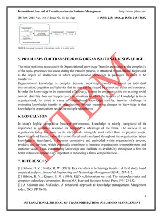 International Journal of Transformations in Business Management http://www.ijtbm.com
(IJTBM) 2015, Vol. No. 5, Issue No. III, Jul-Sep e-ISSN: 2231-6868, p-ISSN: 2454-468X
6
INTERNATIONAL JOURNAL OF TRANSFORMATIONS IN BUSINESS MANAGEMENT
5. PROBLEMS FOR TRANSFERRING ORGANISATIONAL KNOWLEDGE
The main problems associated with Organizational knowledge Transfer are related to the complexity
of the social processes that occur during the transfer process, to structural organizational factors and
to the degree of abstraction in which organizational knowledge is packaged in order to be
transferred.
Organizational knowledge is complex because knowledge transfer is based on individual
interpretation, cognition and behavior that in turn can be shaped by contextual rules and resources.
In order for knowledge to be transmitted effectively, it must be congruent with the existing social
context. And this does not happen easily in situations in which the transfer of knowledge is inter-
organizational, let alone in cases of international knowledge transfer. Another challenge to
measuring knowledge transfer in organizations through measuring changes in knowledge is that
knowledge in organizations resides in multiple repositories
6. CONCLUSION
In today's highly competitive business environment, knowledge is widely recognized of its
importance as a critical resource for competitive advantage of the firms. The success of an
organization today lies more on its intellectual- intangible asset rather than its physical assets.
Knowledge is of limited value if it is not shared and transferred throughout the organization. When
knowledge is transferred, it becomes cumulative and embedded within organization's process,
products and services, which eventually contribute to increase organization's competitiveness and
customer value. Thus, externalizing knowledge and facilitate its availability throughout a firm for
better utilization appears very important in enhancing a firm's competitiveness.
7. REFERENCES
[1] Gibson, D. V.; Smilor, R. W. (1991): Key variables in technology transfer: A field study based
empirical analysis. Journal of Engineering and Technology Management 8(3-4): 287–312.
[2] Gibson, D. V.; Rogers, E. M. (1994): R&D collaborations on trial. The microelectronics and
computer technology corporation. Boston MA, Harvard Business School Press. PP 123-132.
[3] A Seidman and McCauley. A behavioral approach to knowledge management. Mangement
today, 2005. PP 78-86.
 