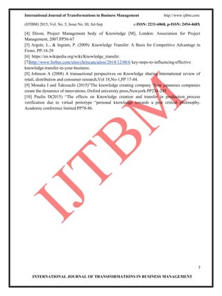 International Journal of Transformations in Business Management http://www.ijtbm.com
(IJTBM) 2015, Vol. No. 5, Issue No. III, Jul-Sep e-ISSN: 2231-6868, p-ISSN: 2454-468X
7
INTERNATIONAL JOURNAL OF TRANSFORMATIONS IN BUSINESS MANAGEMENT
[4] Dixon, Project Management body of Knowledge [M], London: Association for Project
Management, 2007.PP56-67
[5] Argote, L., & Ingram, P. (2009). Knowledge Transfer: A Basis for Competitive Advantage in
Firms. PP-18-29
[6] https://en.wikipedia.org/wiki/Knowledge_transfer.
[7]http://www.forbes.com/sites/chriscancialosi/2014/12/08/6 key-steps-to-influencing-effective
knowledge-transfer-in-your-business.
[8] Johnson A (2008) A transactional perspectives on Knowledge sharing:International review of
retail, distribution and consumer research,Vol 18,No-1,PP 17-44.
[9] Monaka I and Takesuchi (2015)”The knowledge creating company “how japaneses companies
create the dynamics of innovations, Oxford university press,Newyork.PP234-245
[10] Paulin D(2015) “The effects on Knowledge creation and transfer in production process
verification due to virtual prototype “personal knowledge towards a post critical philosophy.
Academic conference limited.PP78-86.
 