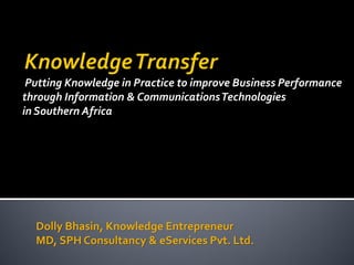 Putting Knowledge in Practice to improve Business Performance
through Information & Communications Technologies
in Southern Africa

Dolly Bhasin, Knowledge Entrepreneur
MD, SPH Consultancy & eServices Pvt. Ltd.

 