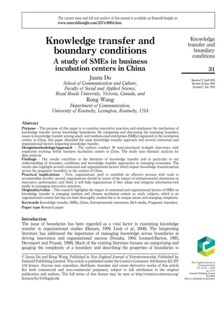 Knowledge transfer and
boundary conditions
A study of SMEs in business
incubation centers in China
Juana Du
School of Communication and Culture,
Faculty of Social and Applied Science,
Royal Roads University, Victoria, Canada, and
Rong Wang
Department of Communication,
University of Kentucky, Lexington, Kentucky, USA
Abstract
Purpose – The purpose of this paper is to examine innovative practices and emphasize the mechanism of
knowledge transfer across knowledge boundaries. By comparing and discussing the emerging boundary
issues in knowledge transfer among small- and medium-sized enterprises (SMEs) registered in the incubation
centers in China, this paper identified the main knowledge transfer approach and several contextual and
organizational factors impacting knowledge transfer.
Design/methodology/approach – The authors conduct 39 semi-structured in-depth interviews with
employees working within business incubation centers in China. The study uses thematic analysis for
data analysis.
Findings – Our results contribute to the literature of knowledge transfer and in particular to our
understanding of boundary conditions and knowledge transfer approaches in emerging economies. The
results also highlight several contextual and organizational factors which impact knowledge transformation
across the pragmatic boundary in the context of China.
Practical implications – First, organizations need to establish an effective process with tools to
accommodate novelty; second, organizations should be aware of the impact of entrepreneurial orientation on
innovative performance; and third, it will help organizations if they adopt and integrate information-rich
media in managing innovative practices.
Originality/value – This research highlights the impact of contextual and organizational factors of SMEs on
knowledge transfer in emerging markets and chooses incubation centers as study subjects, which is an
organizational context that has not been thoroughly studied due to its unique nature and emerging complexity.
Keywords Knowledge transfer, SMEs, China, Entrepreneurial orientation, Rich media, Pragmatic boundary
Paper type Research paper
Introduction
The issue of boundaries has been regarded as a vital factor in examining knowledge
transfer in organizational studies (Hansen, 1999; Lank et al., 2008). The burgeoning
literature has addressed the importance of managing knowledge across boundaries in
driving innovation and organizational success (Nonaka, 1994; Leonard-Barton, 1995;
Davenport and Prusak, 1998). Much of the existing literature focuses on categorizing and
gauging the complexity of a boundary and describing the properties of boundaries to
New England Journal of
Entrepreneurship
Vol. 22 No. 1, 2019
pp. 31-57
Emerald Publishing Limited
2574-8904
DOI 10.1108/NEJE-04-2019-0021
Received 9 April 2019
Revised 25 June 2019
Accepted 1 July 2019
The current issue and full text archive of this journal is available on Emerald Insight at:
www.emeraldinsight.com/2574-8904.htm
© Juana Du and Rong Wang. Published in New England Journal of Entrepreneurship. Published by
Emerald Publishing Limited. This article is published under the Creative Commons Attribution (CC BY
4.0) licence. Anyone may reproduce, distribute, translate and create derivative works of this article
(for both commercial and non-commercial purposes), subject to full attribution to the original
publication and authors. The full terms of this licence may be seen at http://creativecommons.org/
licences/by/4.0/legalcode
31
Knowledge
transfer and
boundary
conditions
 