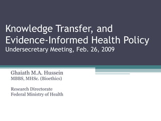 Knowledge Transfer, and Evidence-Informed Health Policy Undersecretary Meeting, Feb. 26, 2009 Ghaiath M.A. Hussein MBBS, MHSc. (Bioethics) Research Directorate Federal Ministry of Health 