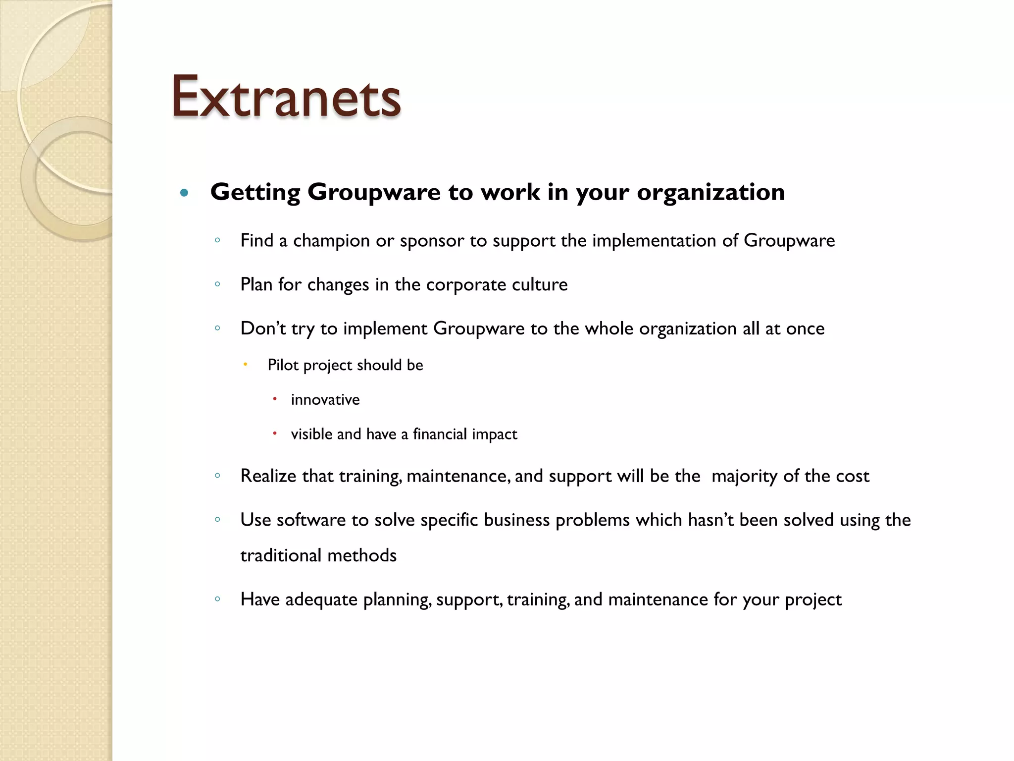 Extranets
   Getting Groupware to work in your organization
    ◦ Find a champion or sponsor to support the implementation of Groupware

    ◦ Plan for changes in the corporate culture

    ◦ Don’t try to implement Groupware to the whole organization all at once
          Pilot project should be

            innovative

            visible and have a financial impact

    ◦ Realize that training, maintenance, and support will be the majority of the cost

    ◦ Use software to solve specific business problems which hasn’t been solved using the
       traditional methods

    ◦ Have adequate planning, support, training, and maintenance for your project
 