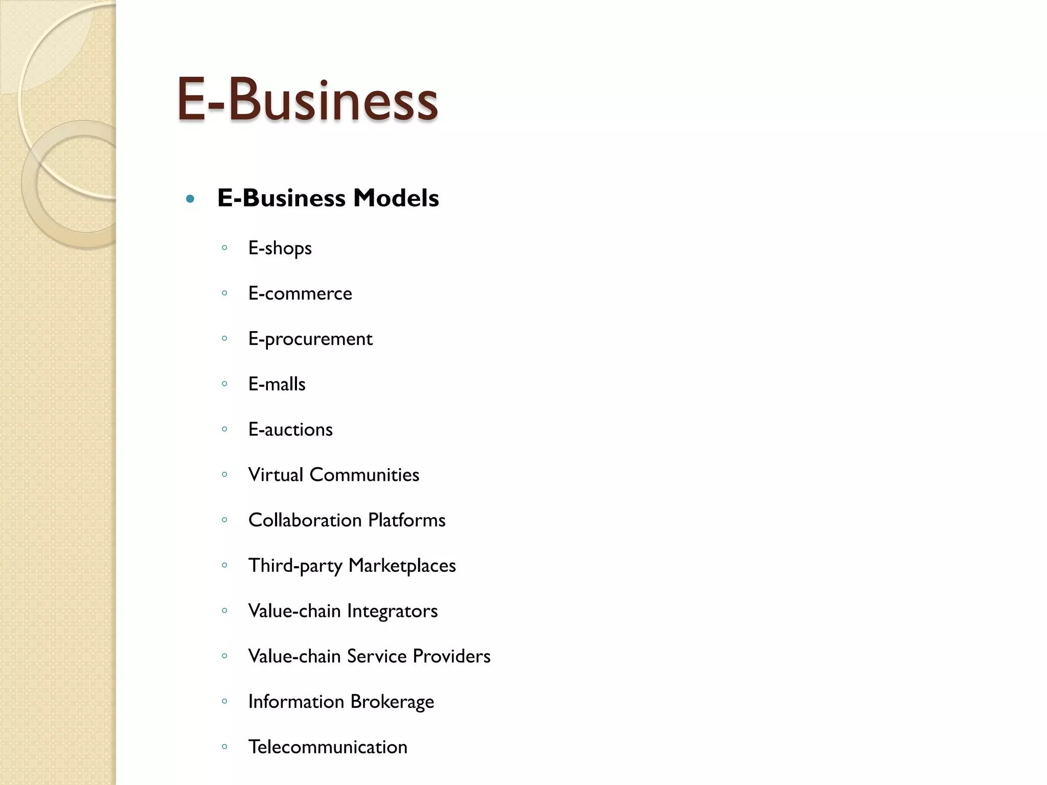 E-Business
   E-Business Models
    ◦ E-shops

    ◦ E-commerce

    ◦ E-procurement

    ◦ E-malls

    ◦ E-auctions

    ◦ Virtual Communities

    ◦ Collaboration Platforms

    ◦ Third-party Marketplaces

    ◦ Value-chain Integrators

    ◦ Value-chain Service Providers

    ◦ Information Brokerage

    ◦ Telecommunication
 