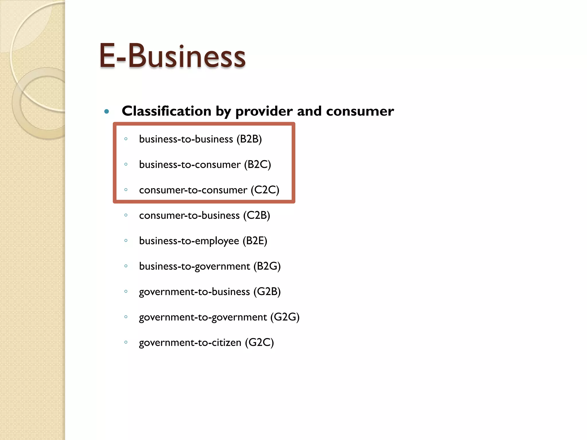 E-Business
   Classification by provider and consumer
    ◦ business-to-business (B2B)

    ◦ business-to-consumer (B2C)

    ◦ consumer-to-consumer (C2C)

    ◦ consumer-to-business (C2B)

    ◦ business-to-employee (B2E)

    ◦ business-to-government (B2G)

    ◦ government-to-business (G2B)

    ◦ government-to-government (G2G)

    ◦ government-to-citizen (G2C)
 
