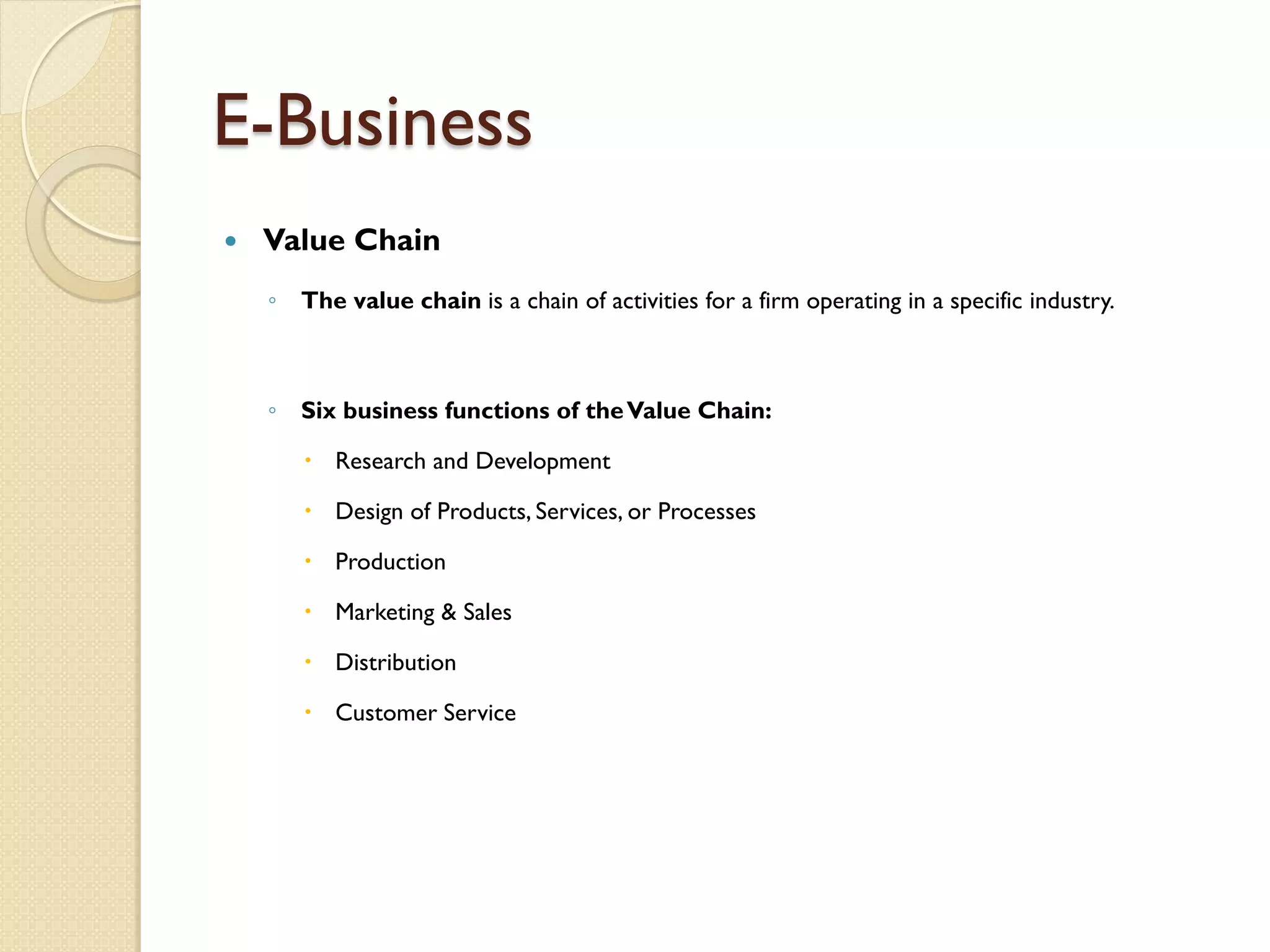 E-Business
   Value Chain
    ◦ The value chain is a chain of activities for a firm operating in a specific industry.



    ◦ Six business functions of the Value Chain:

        Research and Development

        Design of Products, Services, or Processes

        Production

        Marketing & Sales

        Distribution

        Customer Service
 