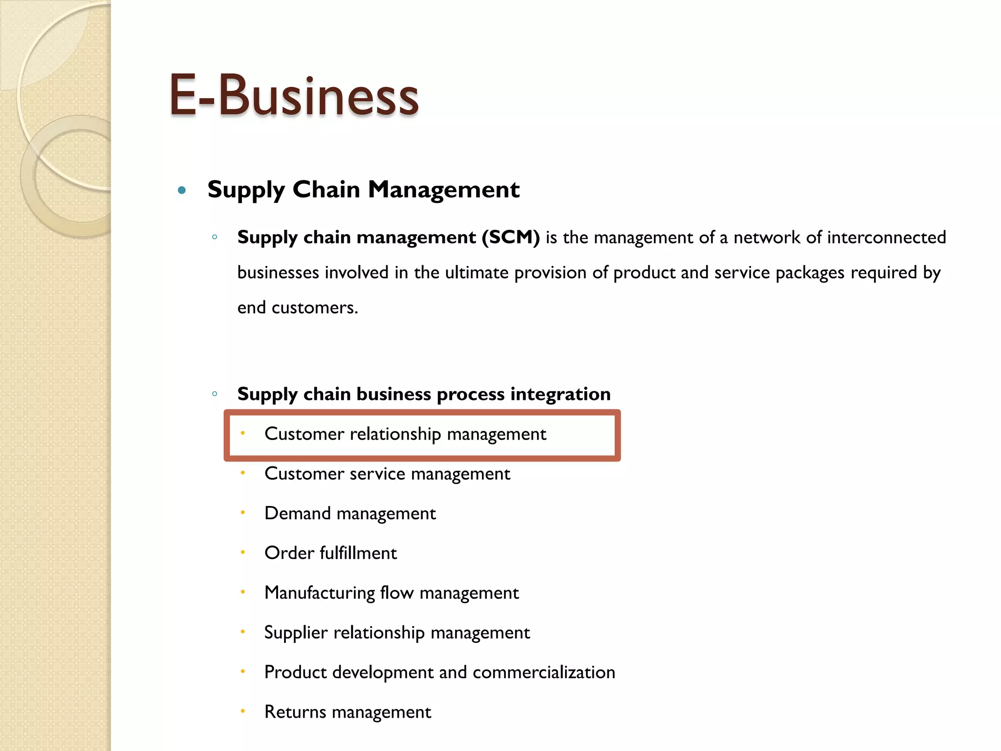E-Business
   Supply Chain Management
    ◦ Supply chain management (SCM) is the management of a network of interconnected
      businesses involved in the ultimate provision of product and service packages required by
      end customers.



    ◦ Supply chain business process integration

        Customer relationship management

        Customer service management

        Demand management

        Order fulfillment

        Manufacturing flow management

        Supplier relationship management

        Product development and commercialization

        Returns management
 