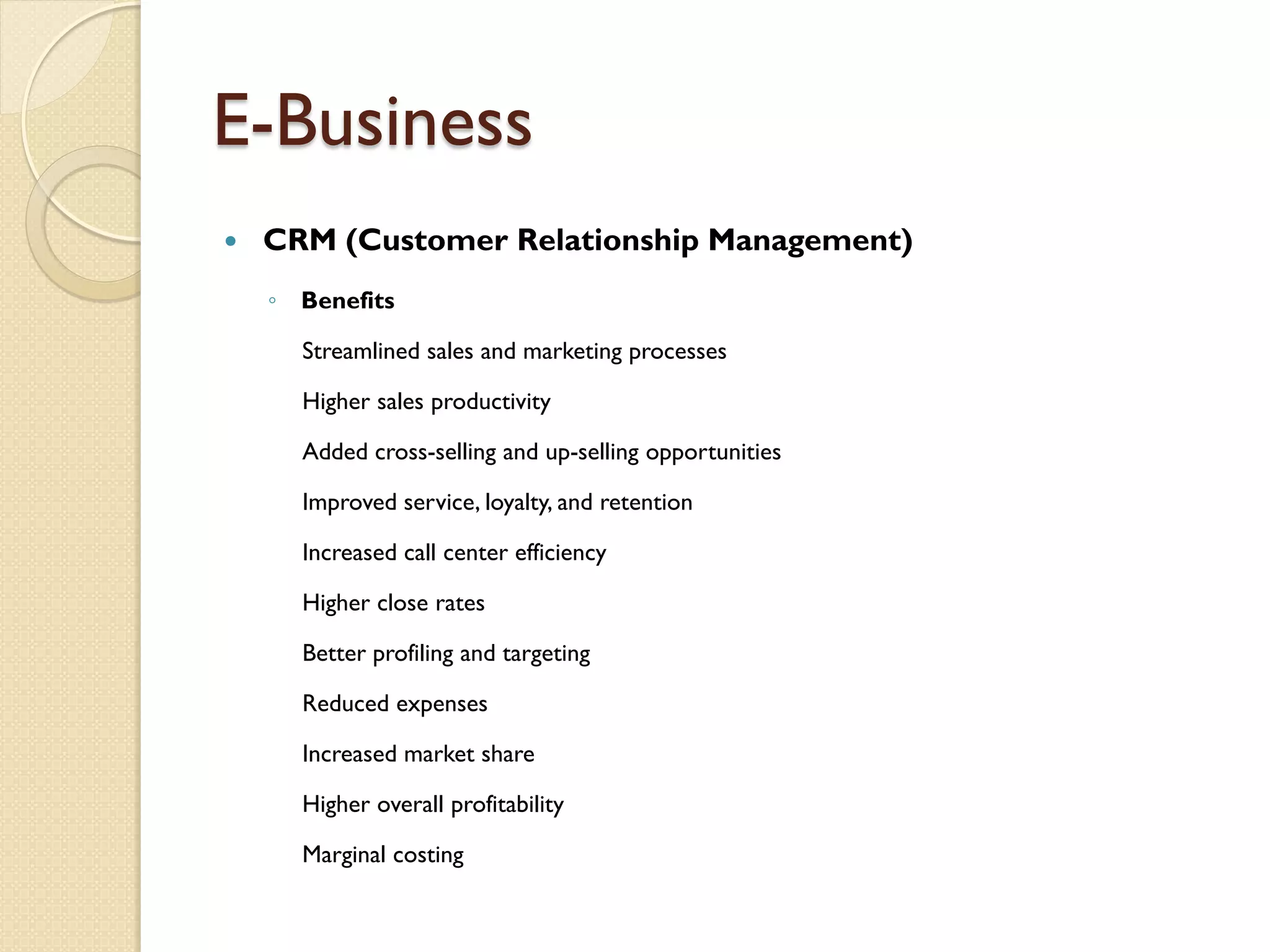E-Business
   CRM (Customer Relationship Management)
    ◦ Benefits

      Streamlined sales and marketing processes

      Higher sales productivity

      Added cross-selling and up-selling opportunities

      Improved service, loyalty, and retention

      Increased call center efficiency

      Higher close rates

      Better profiling and targeting

      Reduced expenses

      Increased market share

      Higher overall profitability

      Marginal costing
 