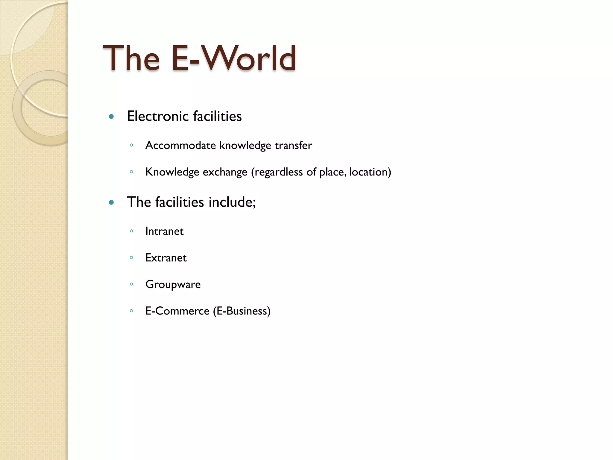 The E-World
   Electronic facilities
    ◦ Accommodate knowledge transfer

    ◦ Knowledge exchange (regardless of place, location)

   The facilities include;
    ◦ Intranet

    ◦ Extranet

    ◦ Groupware

    ◦ E-Commerce (E-Business)
 