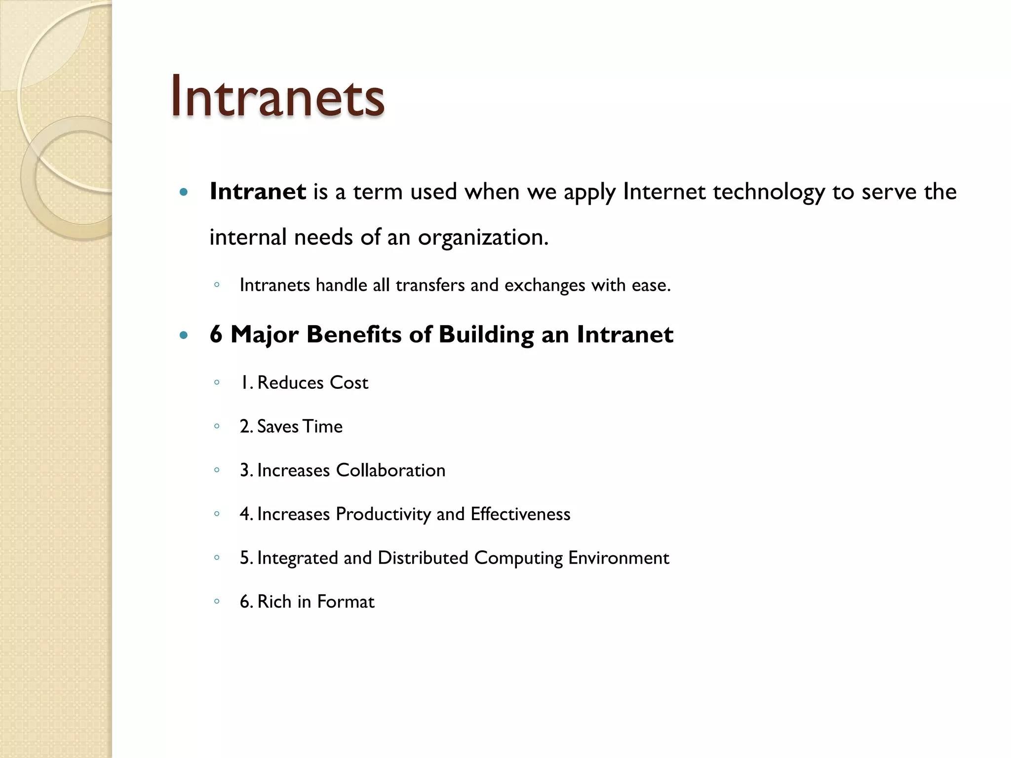Intranets
   Intranet is a term used when we apply Internet technology to serve the
    internal needs of an organization.
    ◦ Intranets handle all transfers and exchanges with ease.

   6 Major Benefits of Building an Intranet
    ◦ 1. Reduces Cost

    ◦ 2. Saves Time

    ◦ 3. Increases Collaboration

    ◦ 4. Increases Productivity and Effectiveness

    ◦ 5. Integrated and Distributed Computing Environment

    ◦ 6. Rich in Format
 