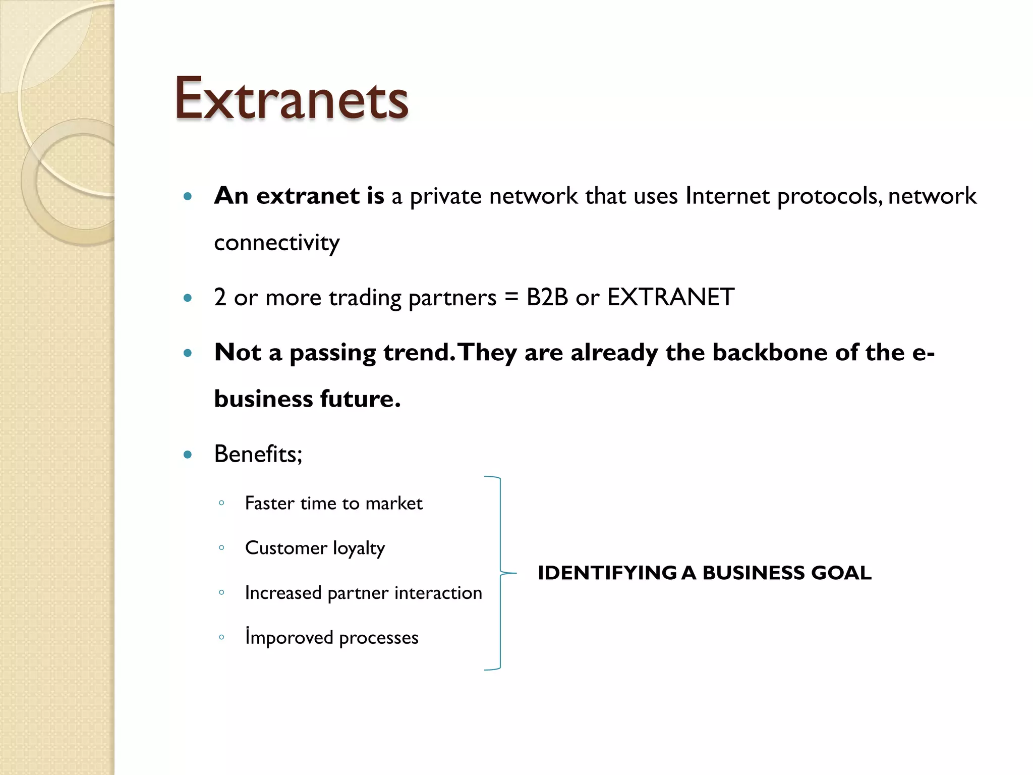 Extranets
   An extranet is a private network that uses Internet protocols, network
    connectivity

   2 or more trading partners = B2B or EXTRANET

   Not a passing trend.They are already the backbone of the e-
    business future.

   Benefits;
    ◦ Faster time to market

    ◦ Customer loyalty
                                      IDENTIFYING A BUSINESS GOAL
    ◦ Increased partner interaction

    ◦ İmporoved processes
 
