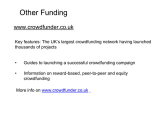 Other Funding 
www.crowdfunder.co.uk 
Key features: The UK’s largest crowdfunding network having launched 
thousands of projects 
• Guides to launching a successful crowdfunding campaign 
• Information on reward-based, peer-to-peer and equity 
crowdfunding 
More info on www.crowdfunder.co.uk 
 