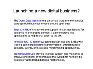 Launching a new digital business? 
• The Open Data Institute runs a start-up programme that helps 
start-ups build business models around open data 
• Tech City UK offers advice and support to start-ups looking for 
guidance in and around London. It also endorses visa 
applications to help recruit talent to the UK. 
• Innovate UK - IC tomorrow connects start-ups and SMEs with 
leading commercial partners and investors, through funded 
contests, events, and strategic matchmaking opportunities. 
• Transmit Start Ups provide financial support and mentoring to 
creative and digital entrepreneurs that would not normally be 
available via traditional banking relationships. 
 