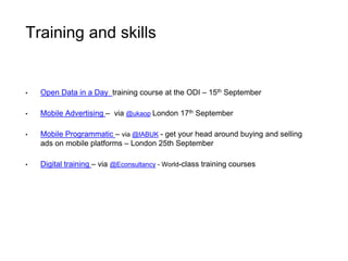 Training and skills 
• Open Data in a Day training course at the ODI – 15th September 
• Mobile Advertising – via @ukaop London 17th September 
• Mobile Programmatic – via @IABUK - get your head around buying and selling 
ads on mobile platforms – London 25th September 
• Digital training – via @Econsultancy - World-class training courses 
 