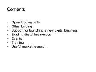 Contents 
• Open funding calls 
• Other funding 
• Support for launching a new digital business 
• Existing digital businesses 
• Events 
• Training 
• Useful market research 
 
