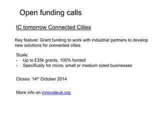 Open funding calls 
IC tomorrow Connected Cities 
Key feature: Grant funding to work with industrial partners to develop 
new solutions for connected cities 
Scale: 
• Up to £35k grants, 100% funded 
• Specifically for micro, small or medium sized businesses 
Closes: 14th October 2014 
More info on innovateuk.org 
 