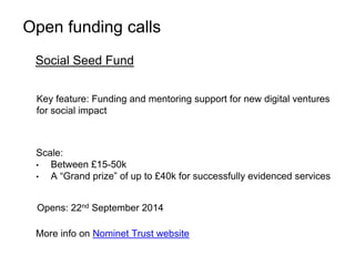 Open funding calls 
Social Seed Fund 
Key feature: Funding and mentoring support for new digital ventures 
for social impact 
Scale: 
• Between £15-50k 
• A “Grand prize” of up to £40k for successfully evidenced services 
Opens: 22nd September 2014 
More info on Nominet Trust website 
 