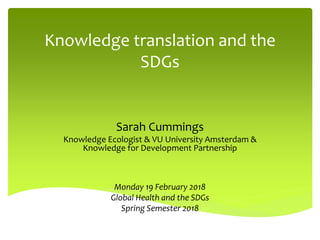 Knowledge translation and the
SDGs
Sarah Cummings
Knowledge Ecologist & VU University Amsterdam &
Knowledge for Development Partnership
Monday 19 February 2018
Global Health and the SDGs
Spring Semester 2018
 