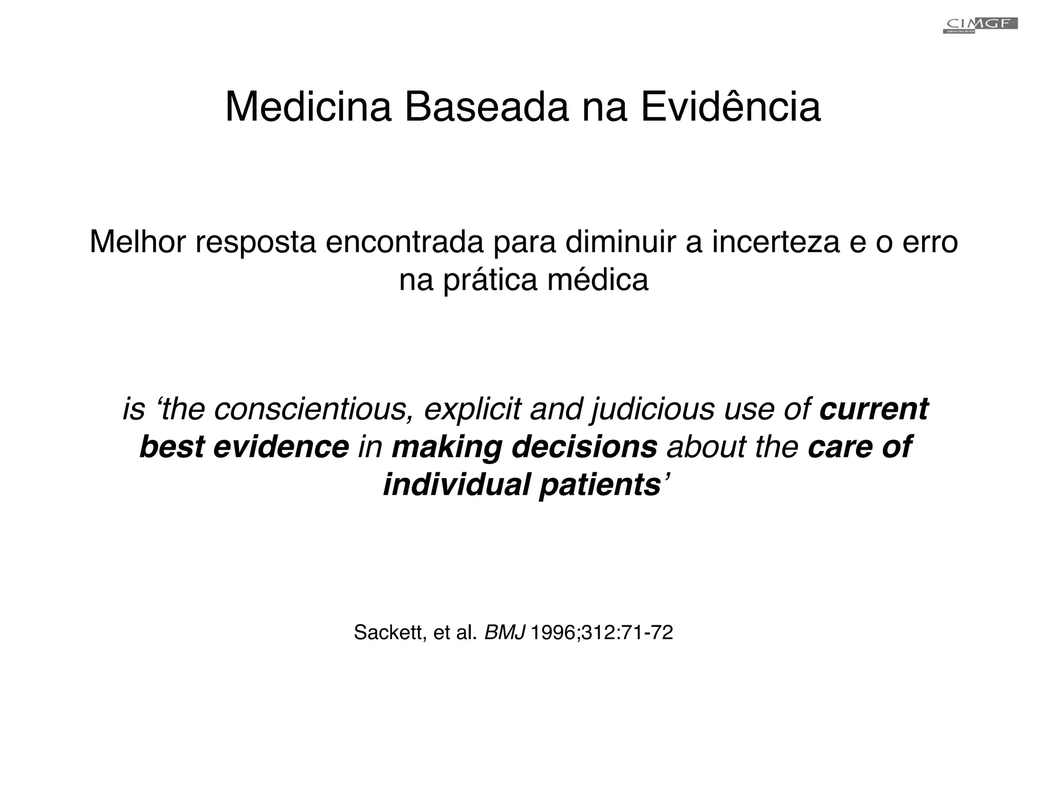 Medicina Baseada na Evidência 
Melhor resposta encontrada para diminuir a incerteza e o erro 
na prática médica 
is ‘the conscientious, explicit and judicious use of current 
best evidence in making decisions about the care of 
individual patients’! 
Sackett, et al. BMJ 1996;312:71-72 
 