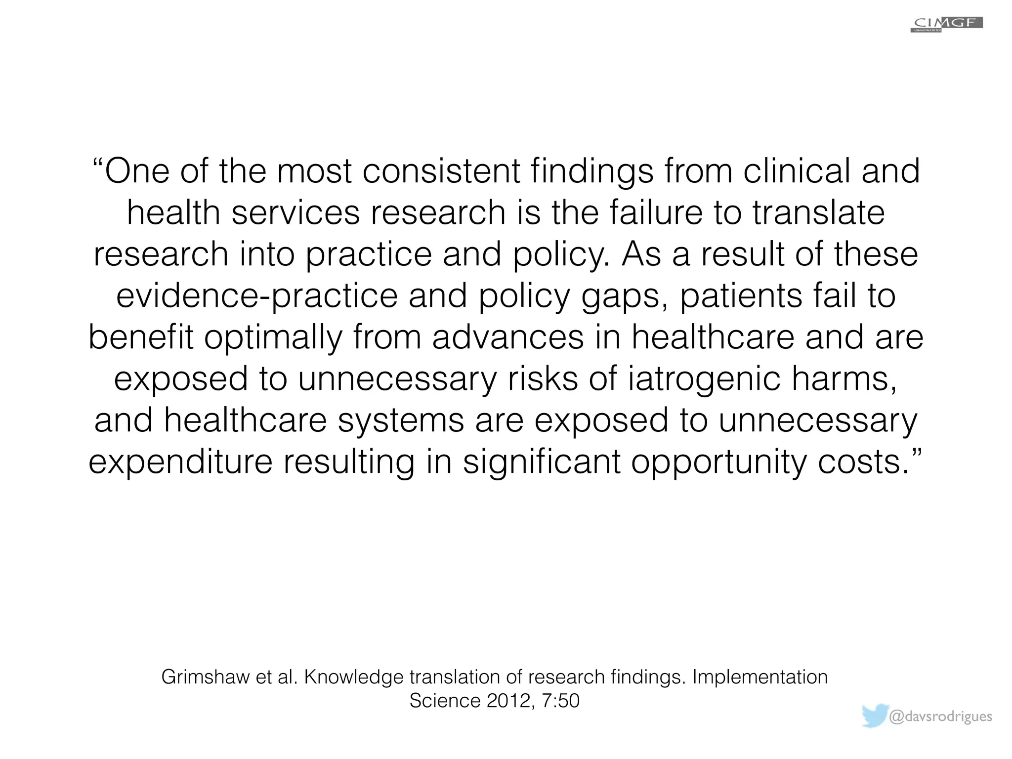 “One of the most consistent findings from clinical and 
health services research is the failure to translate 
research into practice and policy. As a result of these 
evidence-practice and policy gaps, patients fail to 
benefit optimally from advances in healthcare and are 
exposed to unnecessary risks of iatrogenic harms, 
and healthcare systems are exposed to unnecessary 
expenditure resulting in significant opportunity costs.” 
Grimshaw et al. Knowledge translation of research findings. Implementation 
Science 2012, 7:50 
@davsrodrigues 
 