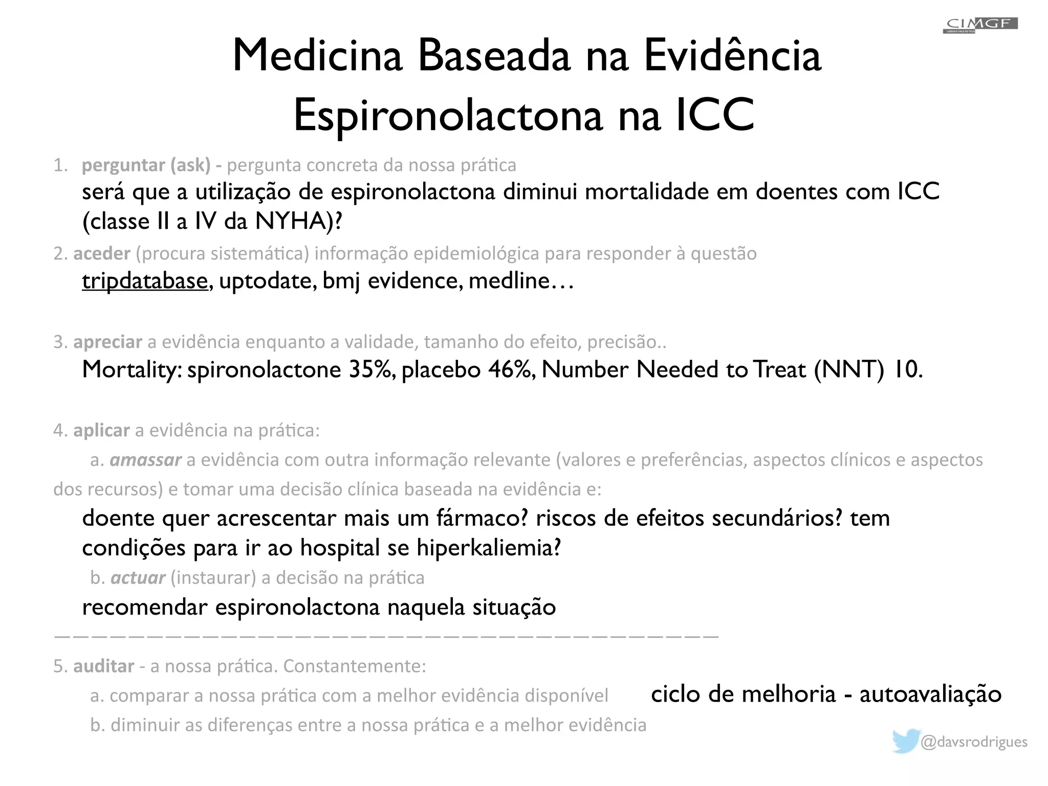Medicina Baseada na Evidência 
Espironolactona na ICC 
1. perguntar 
(ask) 
-­‐ 
pergunta 
concreta 
da 
nossa 
prá1ca 
! 
! 
2. 
será que a utilização de espironolactona diminui mortalidade em doentes com ICC 
(classe II a IV da NYHA)? 
! 
tripdatabase, uptodate, bmj evidence, medline… 
! 
! 
Mortality: spironolactone 35%, placebo 46%, Number Needed to Treat (NNT) 10. 
! 
! 
! 
! 
doente quer acrescentar mais um fármaco? riscos de efeitos secundários? tem 
condições para ir ao hospital se hiperkaliemia? 
! 
recomendar espironolactona naquela situação 
! 
aceder 
(procura 
sistemá1ca) 
informação 
epidemiológica 
para 
responder 
à 
questão 
! 
! 
3. 
apreciar 
a 
evidência 
enquanto 
a 
validade, 
tamanho 
do 
efeito, 
precisão.. 
! 
! 
4. 
aplicar 
a 
evidência 
na 
prá1ca: 
a. 
amassar 
a 
evidência 
com 
outra 
informação 
relevante 
(valores 
e 
preferências, 
aspectos 
clínicos 
e 
aspectos 
dos 
recursos) 
e 
tomar 
uma 
decisão 
clínica 
baseada 
na 
evidência 
e: 
! 
! 
b. 
actuar 
(instaurar) 
a 
decisão 
na 
prá1ca 
! 
———————————————————————————————————— 
5. 
auditar 
-­‐ 
a 
nossa 
prá1ca. 
Constantemente: 
a. 
comparar 
a 
nossa 
prá1ca 
com 
a 
melhor 
evidência 
disponível 
b. 
diminuir 
as 
diferenças 
entre 
a 
nossa 
prá1ca 
e 
a 
melhor 
evidência 
ciclo de melhoria - autoavaliação 
@davsrodrigues 
 