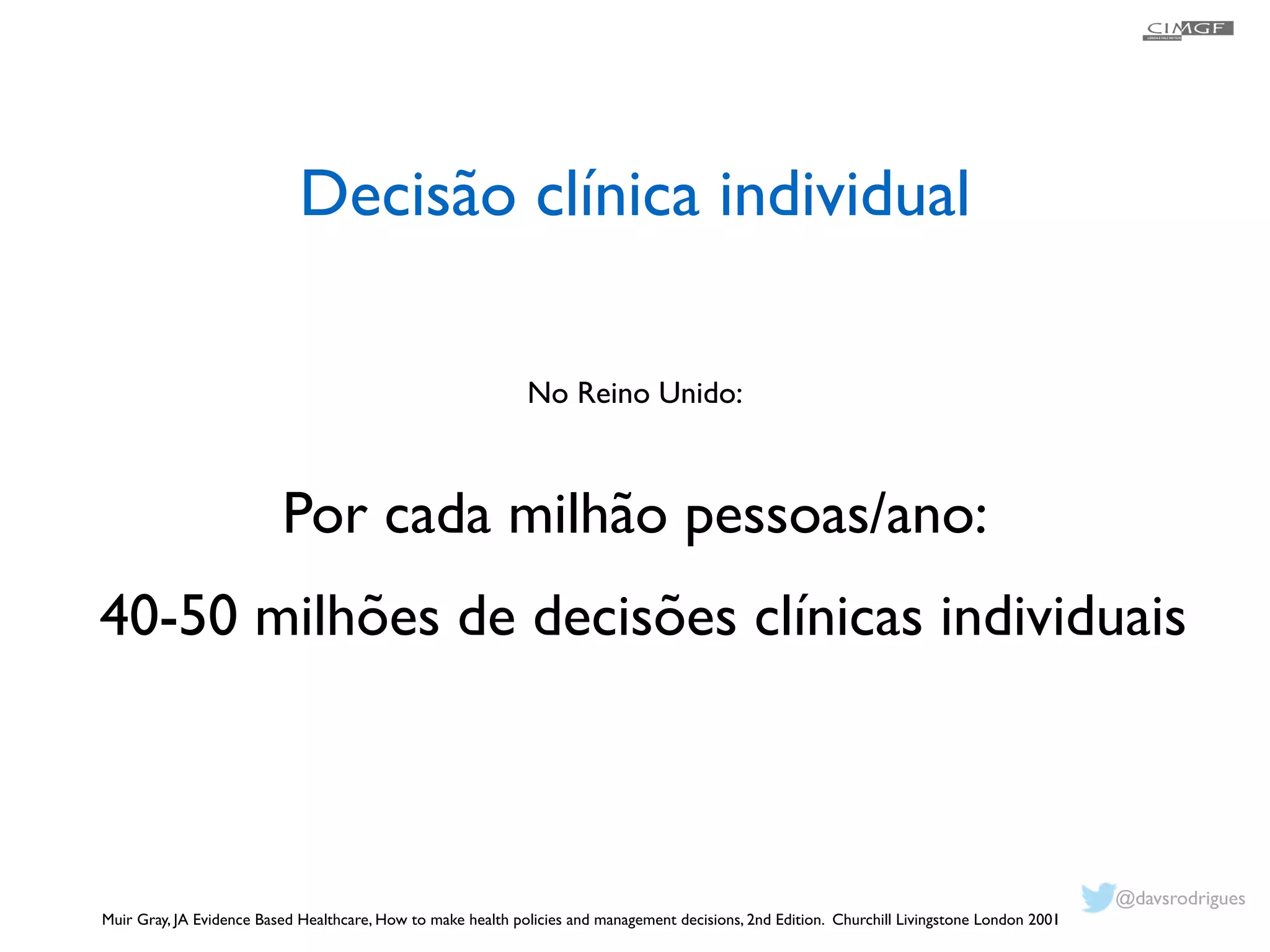 Decisão clínica individual 
No Reino Unido: 
! 
Por cada milhão pessoas/ano: 
40-50 milhões de decisões clínicas individuais 
Muir Gray, JA Evidence Based Healthcare, How to make health policies and management decisions, 2nd Edition. Churchill Livingstone London 2001 
! 
@davsrodrigues 
 