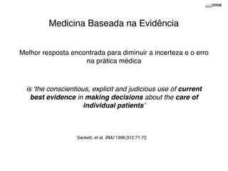 Medicina Baseada na Evidência 
Melhor resposta encontrada para diminuir a incerteza e o erro 
na prática médica 
is ‘the conscientious, explicit and judicious use of current 
best evidence in making decisions about the care of 
individual patients’! 
Sackett, et al. BMJ 1996;312:71-72 
 