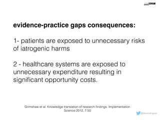 evidence-practice gaps consequences: 
! 
1- patients are exposed to unnecessary risks 
of iatrogenic harms 
! 
2 - healthcare systems are exposed to 
unnecessary expenditure resulting in 
significant opportunity costs. 
@davsrodrigues 
Grimshaw et al. Knowledge translation of research findings. Implementation 
Science 2012, 7:50 
 