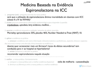 Medicina Baseada na Evidência 
Espironolactona na ICC 
1. perguntar 
(ask) 
-­‐ 
pergunta 
concreta 
da 
nossa 
prá1ca 
! 
! 
2. 
será que a utilização de espironolactona diminui mortalidade em doentes com ICC 
(classe II a IV da NYHA)? 
! 
tripdatabase, uptodate, bmj evidence, medline… 
! 
! 
Mortality: spironolactone 35%, placebo 46%, Number Needed to Treat (NNT) 10. 
! 
! 
! 
! 
doente quer acrescentar mais um fármaco? riscos de efeitos secundários? tem 
condições para ir ao hospital se hiperkaliemia? 
! 
recomendar espironolactona naquela situação 
! 
aceder 
(procura 
sistemá1ca) 
informação 
epidemiológica 
para 
responder 
à 
questão 
! 
! 
3. 
apreciar 
a 
evidência 
enquanto 
a 
validade, 
tamanho 
do 
efeito, 
precisão.. 
! 
! 
4. 
aplicar 
a 
evidência 
na 
prá1ca: 
a. 
amassar 
a 
evidência 
com 
outra 
informação 
relevante 
(valores 
e 
preferências, 
aspectos 
clínicos 
e 
aspectos 
dos 
recursos) 
e 
tomar 
uma 
decisão 
clínica 
baseada 
na 
evidência 
e: 
! 
! 
b. 
actuar 
(instaurar) 
a 
decisão 
na 
prá1ca 
! 
———————————————————————————————————— 
5. 
auditar 
-­‐ 
a 
nossa 
prá1ca. 
Constantemente: 
a. 
comparar 
a 
nossa 
prá1ca 
com 
a 
melhor 
evidência 
disponível 
b. 
diminuir 
as 
diferenças 
entre 
a 
nossa 
prá1ca 
e 
a 
melhor 
evidência 
ciclo de melhoria - autoavaliação 
@davsrodrigues 
 