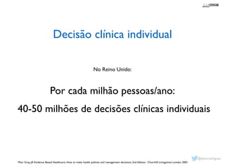 Decisão clínica individual 
No Reino Unido: 
! 
Por cada milhão pessoas/ano: 
40-50 milhões de decisões clínicas individuais 
Muir Gray, JA Evidence Based Healthcare, How to make health policies and management decisions, 2nd Edition. Churchill Livingstone London 2001 
! 
@davsrodrigues 
 