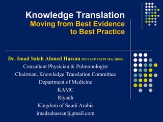 Knowledge Translation
Moving from Best Evidence
to Best Practice

Dr. Imad Salah Ahmed Hassan MD FACP FRCPI MSc MBBS
Consultant Physician & Pulmonologist
Chairman, Knowledge Translation Committee
Department of Medicine
KAMC
Riyadh
Kingdom of Saudi Arabia
imadsahassan@gmail.com

 