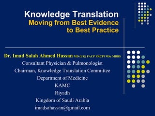Knowledge Translation
Moving from Best Evidence
to Best Practice

Dr. Imad Salah Ahmed Hassan MD (UK) FACP FRCPI MSc MBBS
Consultant Physician & Pulmonologist
Chairman, Knowledge Translation Committee
Department of Medicine
KAMC
Riyadh
Kingdom of Saudi Arabia
imadsahassan@gmail.com

 