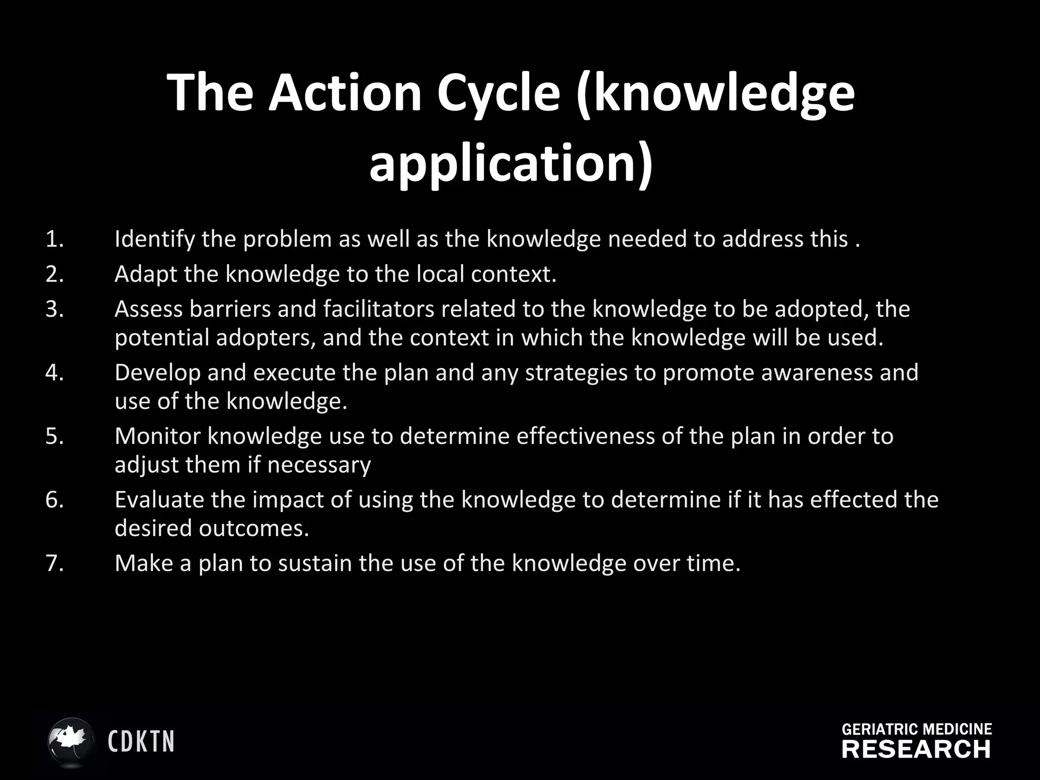 The Action Cycle (knowledge application) Identify the problem as well as the knowledge needed to address this . Adapt the knowledge to the local context. Assess barriers and facilitators related to the knowledge to be adopted, the potential adopters, and the context in which the knowledge will be used.  Develop and execute the plan and any strategies to promote awareness and use of the knowledge.  Monitor knowledge use to determine effectiveness of the plan in order to adjust them if necessary Evaluate the impact of using the knowledge to determine if it has effected the desired outcomes. Make a plan to sustain the use of the knowledge over time. 
