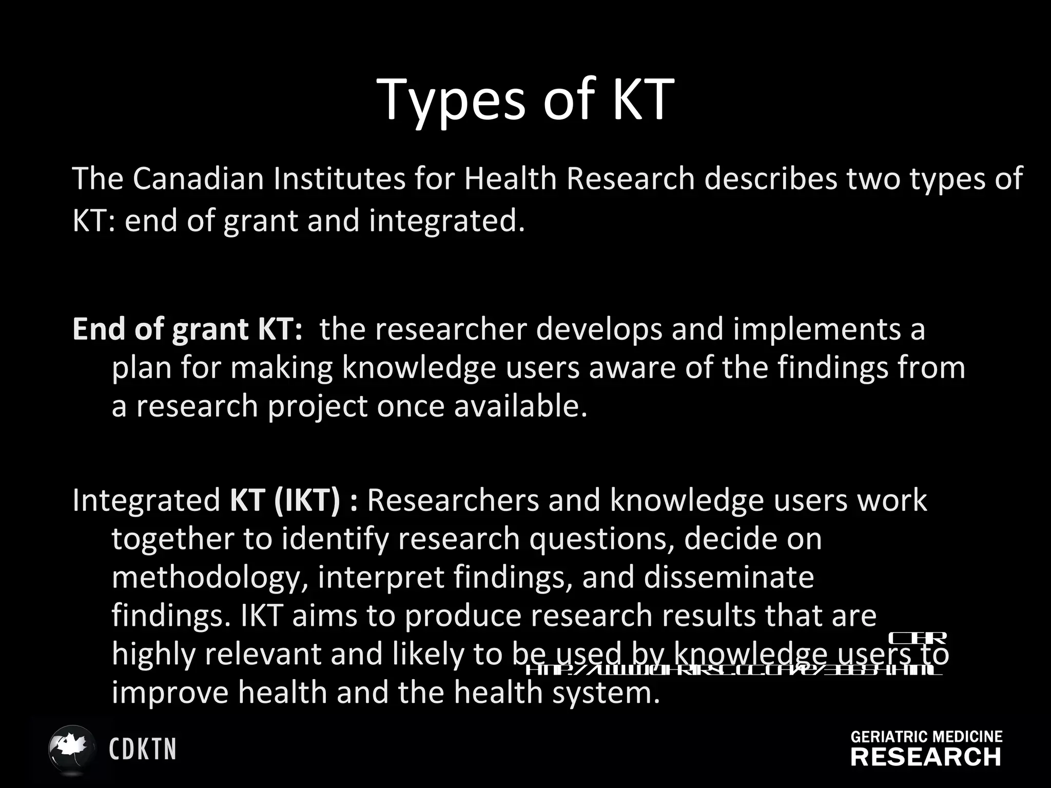 Types of KT End of grant KT:  the researcher develops and implements a plan for making knowledge users aware of the findings from a research project once available.  Integrated  KT (IKT) :  Researchers and knowledge users work together to identify research questions, decide on methodology, interpret findings, and disseminate findings. IKT aims to produce research results that are highly relevant and likely to be used by knowledge users to improve health and the health system.   CIHR http://www.cihr-irsc.gc.ca/e/38654.html   The Canadian Institutes for Health Research describes two types of KT: end of grant and integrated. 
