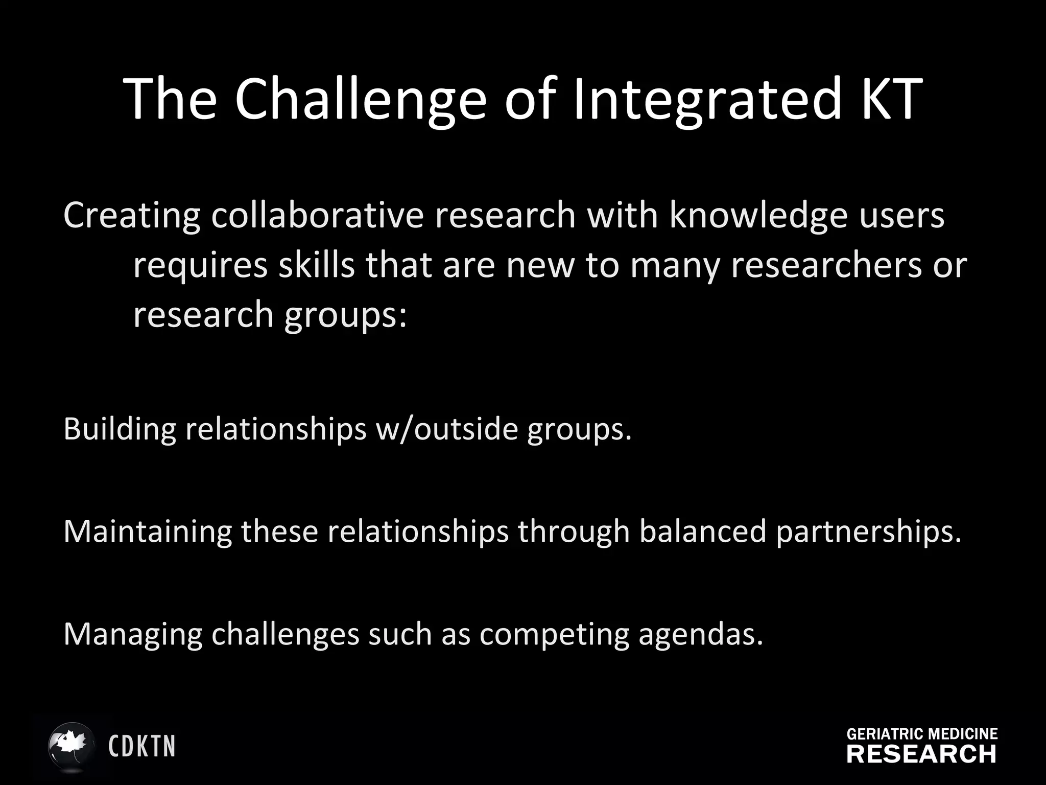 The Challenge of Integrated KT Creating collaborative research with knowledge users requires skills that are new to many researchers or research groups: Building relationships w/outside groups. Maintaining these relationships through balanced partnerships. Managing challenges such as competing agendas. 